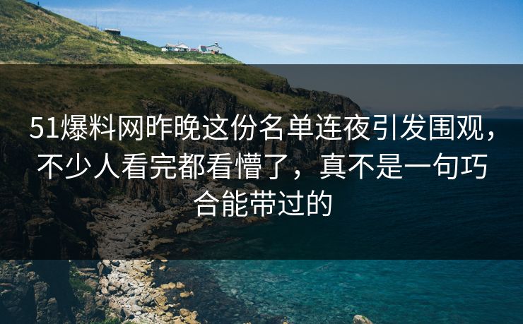 51爆料网昨晚这份名单连夜引发围观，不少人看完都看懵了，真不是一句巧合能带过的