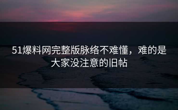 51爆料网完整版脉络不难懂，难的是大家没注意的旧帖