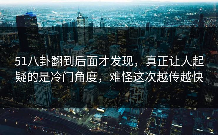 51八卦翻到后面才发现，真正让人起疑的是冷门角度，难怪这次越传越快