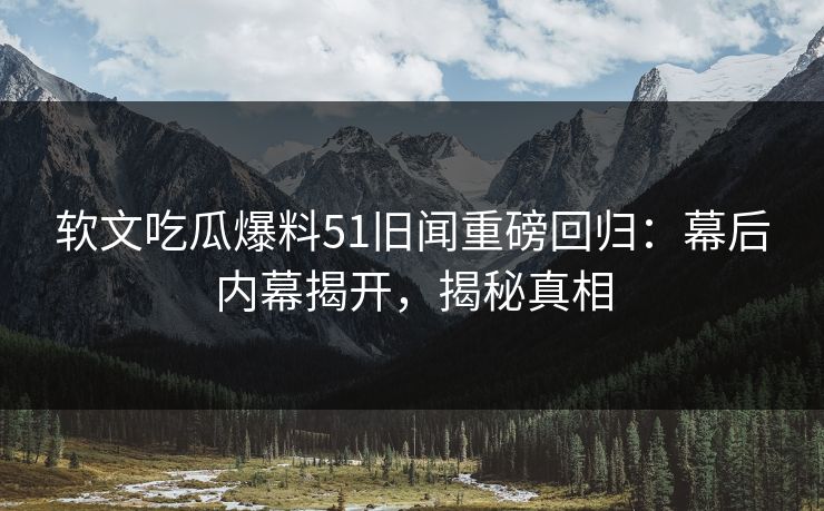 软文吃瓜爆料51旧闻重磅回归：幕后内幕揭开，揭秘真相