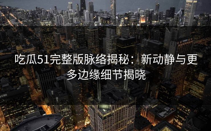 吃瓜51完整版脉络揭秘：新动静与更多边缘细节揭晓