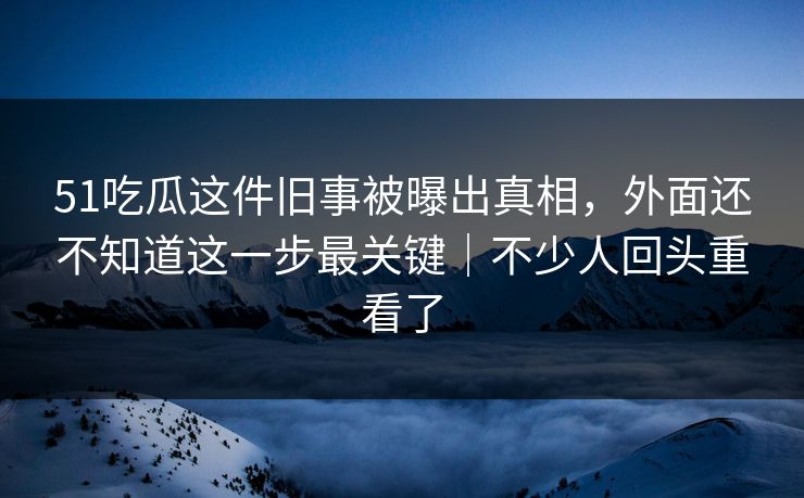 51吃瓜这件旧事被曝出真相，外面还不知道这一步最关键｜不少人回头重看了
