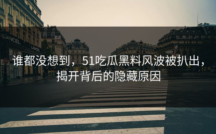 谁都没想到，51吃瓜黑料风波被扒出，揭开背后的隐藏原因