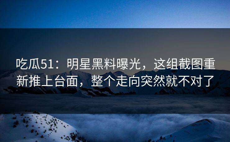 吃瓜51：明星黑料曝光，这组截图重新推上台面，整个走向突然就不对了