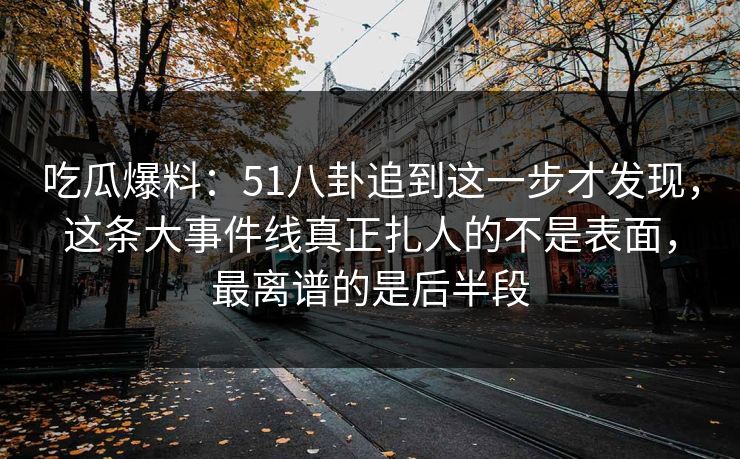 吃瓜爆料：51八卦追到这一步才发现，这条大事件线真正扎人的不是表面，最离谱的是后半段