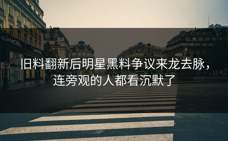 旧料翻新后明星黑料争议来龙去脉，连旁观的人都看沉默了