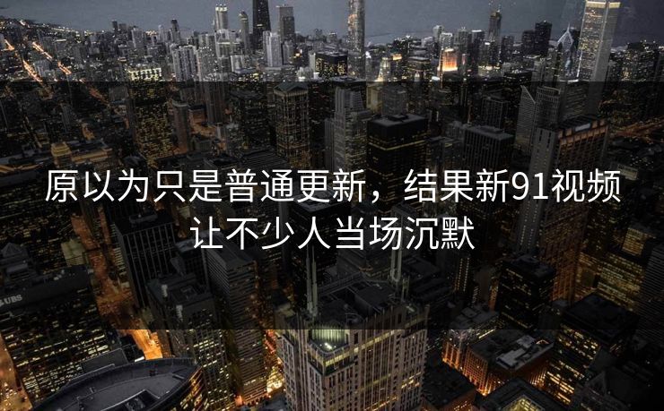 原以为只是普通更新，结果新91视频让不少人当场沉默