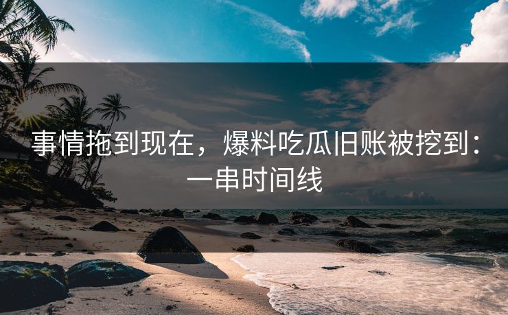 事情拖到现在，爆料吃瓜旧账被挖到：一串时间线