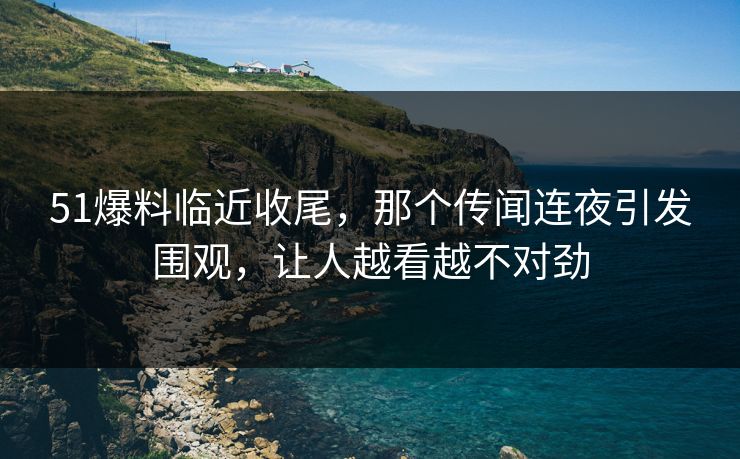 51爆料临近收尾，那个传闻连夜引发围观，让人越看越不对劲