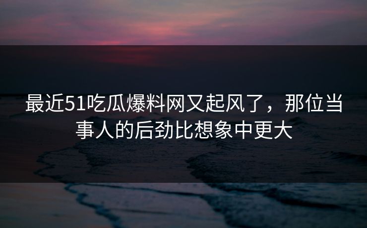 最近51吃瓜爆料网又起风了，那位当事人的后劲比想象中更大