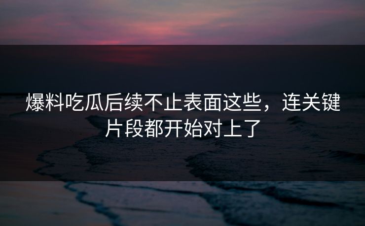 爆料吃瓜后续不止表面这些，连关键片段都开始对上了