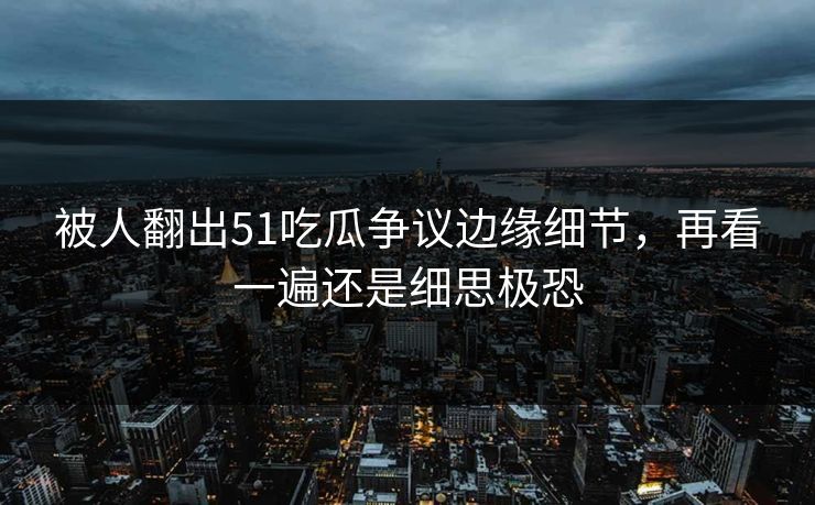 被人翻出51吃瓜争议边缘细节，再看一遍还是细思极恐