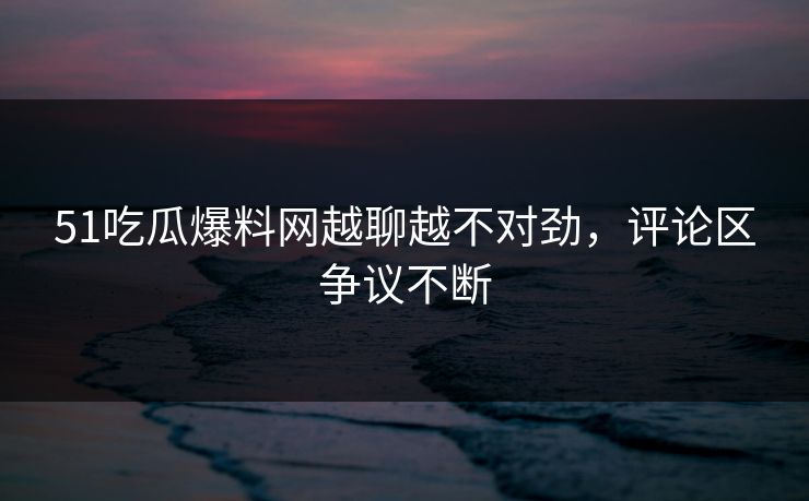 51吃瓜爆料网越聊越不对劲,评论区争议不断 51吃瓜爆料网越聊越不对劲,评论区争议不断