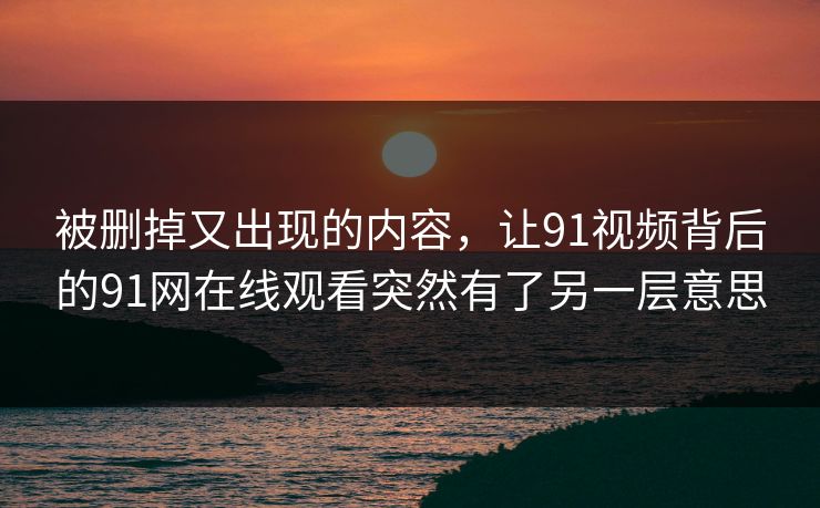 被删掉又出现的内容，让91视频背后的91网在线观看突然有了另一层意思