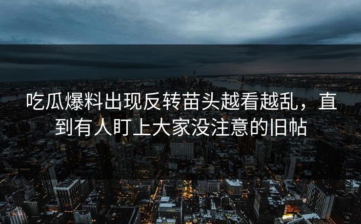 吃瓜爆料出现反转苗头越看越乱，直到有人盯上大家没注意的旧帖
