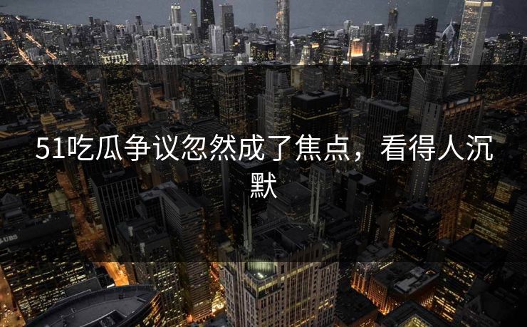 51吃瓜争议忽然成了焦点，看得人沉默