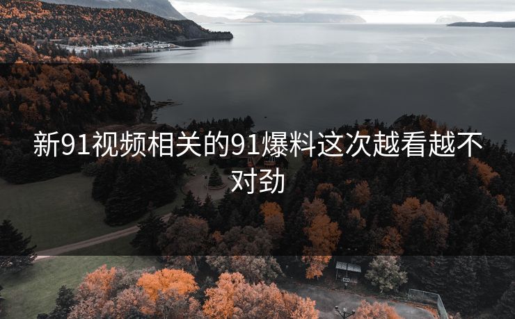 新91视频相关的91爆料这次越看越不对劲