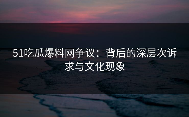 51吃瓜爆料网争议：背后的深层次诉求与文化现象