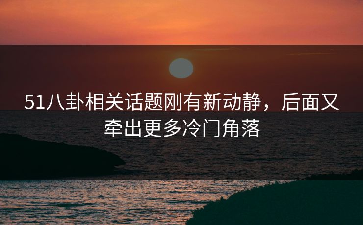 51八卦相关话题刚有新动静，后面又牵出更多冷门角落