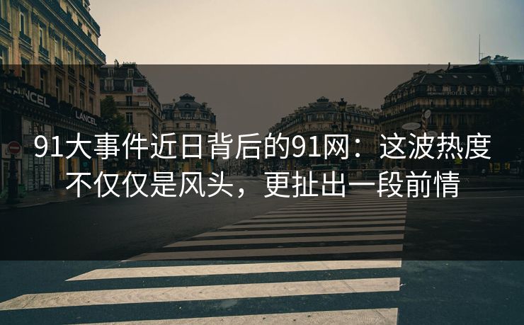 91大事件近日背后的91网：这波热度不仅仅是风头，更扯出一段前情
