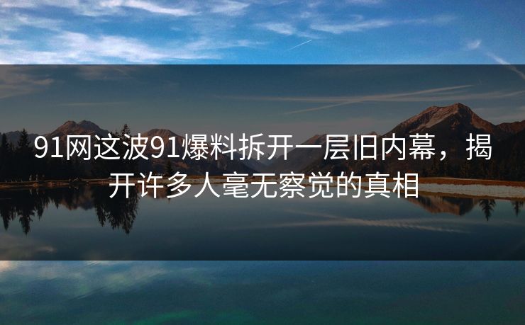 91网这波91爆料拆开一层旧内幕，揭开许多人毫无察觉的真相