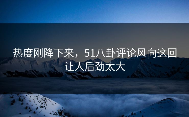 热度刚降下来，51八卦评论风向这回让人后劲太大