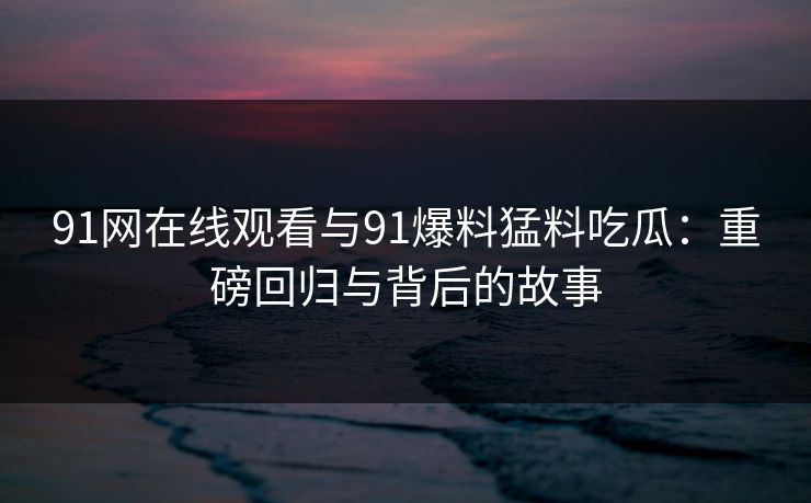 91网在线观看与91爆料猛料吃瓜：重磅回归与背后的故事