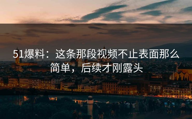 51爆料：这条那段视频不止表面那么简单，后续才刚露头