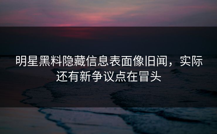 明星黑料隐藏信息表面像旧闻，实际还有新争议点在冒头