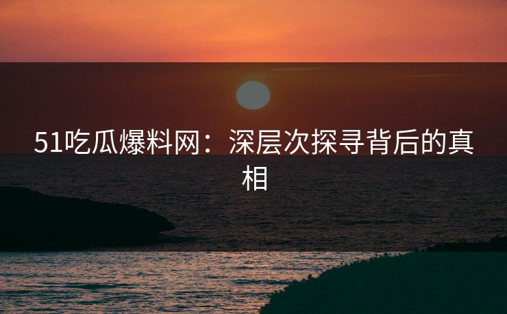 51吃瓜爆料网：深层次探寻背后的真相