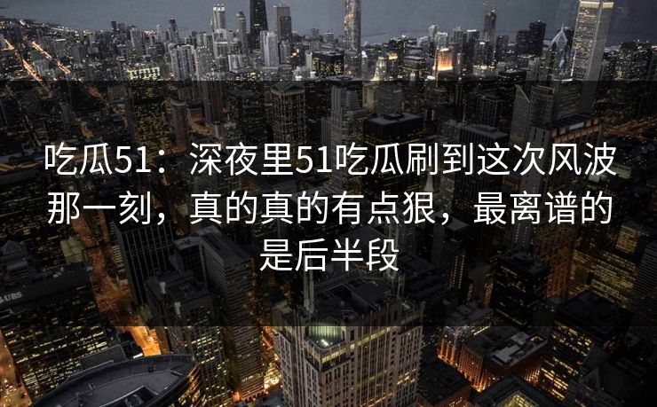 吃瓜51：深夜里51吃瓜刷到这次风波那一刻，真的真的有点狠，最离谱的是后半段