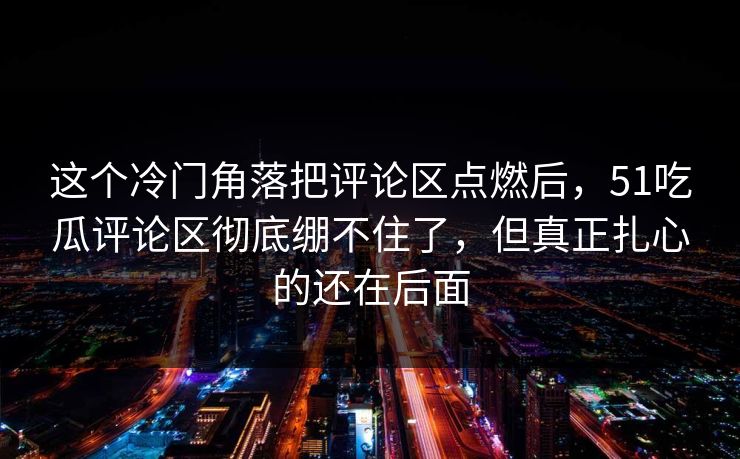 这个冷门角落把评论区点燃后，51吃瓜评论区彻底绷不住了，但真正扎心的还在后面