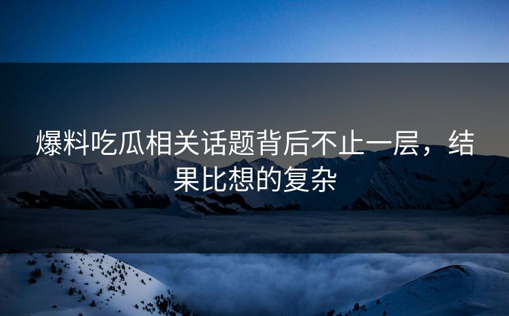 爆料吃瓜相关话题背后不止一层，结果比想的复杂