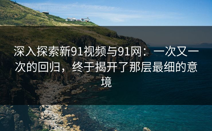 深入探索新91视频与91网：一次又一次的回归，终于揭开了那层最细的意境