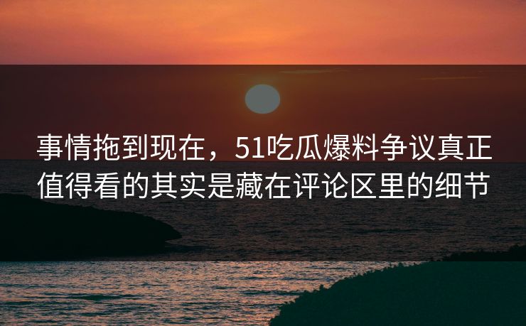 事情拖到现在，51吃瓜爆料争议真正值得看的其实是藏在评论区里的细节