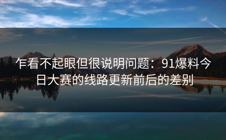 乍看不起眼但很说明问题：91爆料今日大赛的线路更新前后的差别