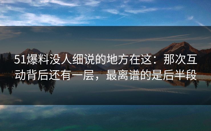 51爆料没人细说的地方在这：那次互动背后还有一层，最离谱的是后半段