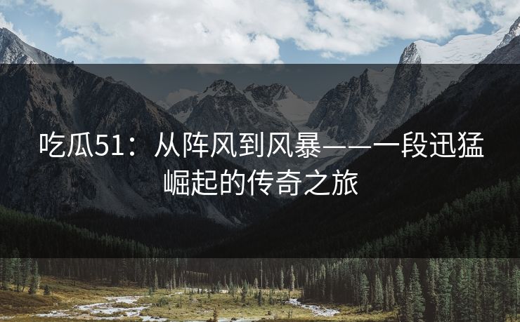吃瓜51：从阵风到风暴——一段迅猛崛起的传奇之旅