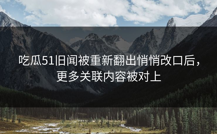 吃瓜51旧闻被重新翻出悄悄改口后，更多关联内容被对上
