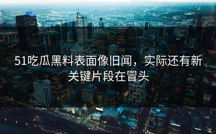 51吃瓜黑料表面像旧闻，实际还有新关键片段在冒头
