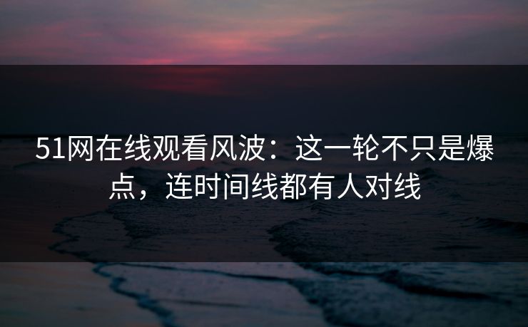 51网在线观看风波：这一轮不只是爆点，连时间线都有人对线