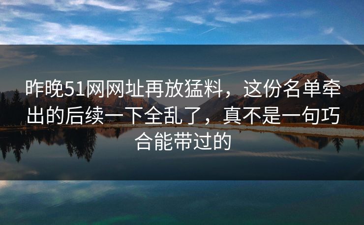 昨晚51网网址再放猛料，这份名单牵出的后续一下全乱了，真不是一句巧合能带过的