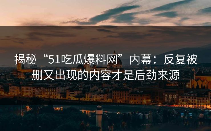 揭秘“51吃瓜爆料网”内幕：反复被删又出现的内容才是后劲来源