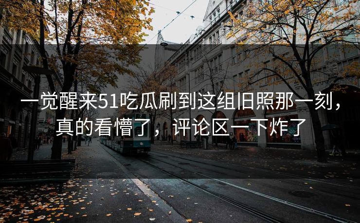 一觉醒来51吃瓜刷到这组旧照那一刻，真的看懵了，评论区一下炸了