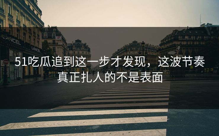 51吃瓜追到这一步才发现，这波节奏真正扎人的不是表面