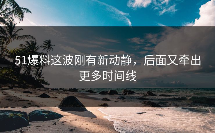 51爆料这波刚有新动静，后面又牵出更多时间线