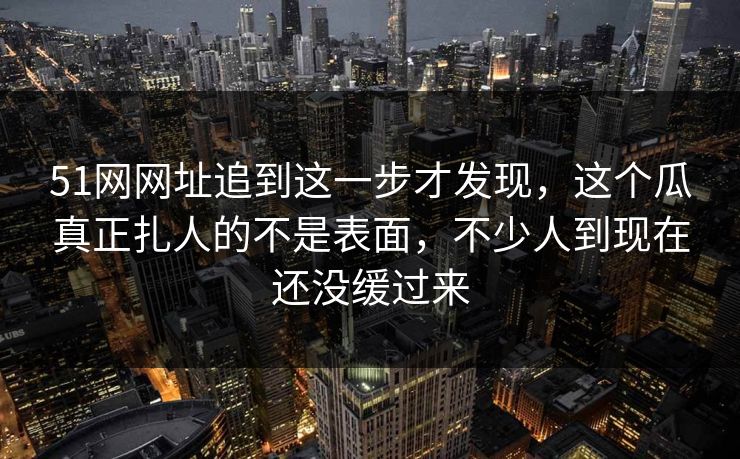 51网网址追到这一步才发现，这个瓜真正扎人的不是表面，不少人到现在还没缓过来