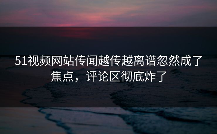 51视频网站传闻越传越离谱忽然成了焦点，评论区彻底炸了
