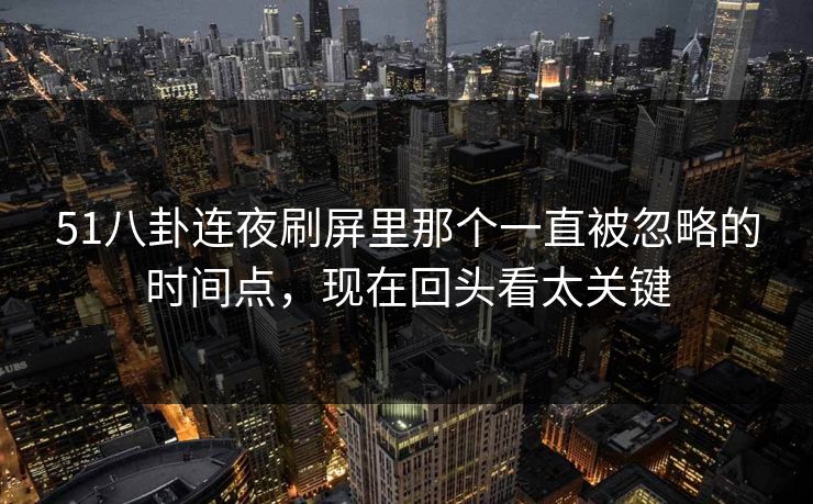 51八卦连夜刷屏里那个一直被忽略的时间点，现在回头看太关键
