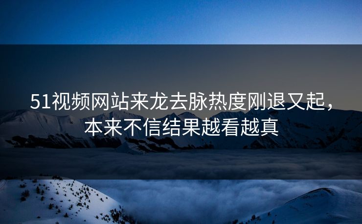 51视频网站来龙去脉热度刚退又起，本来不信结果越看越真